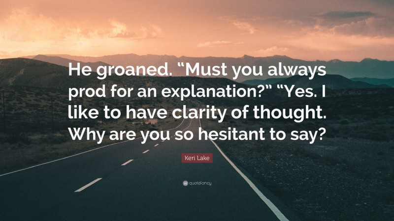 Keri Lake Quote: “He groaned. “Must you always prod for an explanation?” “Yes. I like to have clarity of thought. Why are you so hesitant to say?”