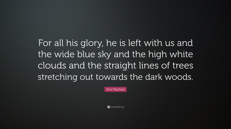 Ann Patchett Quote: “For all his glory, he is left with us and the wide blue sky and the high white clouds and the straight lines of trees stretching out towards the dark woods.”