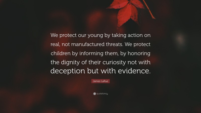 James LaRue Quote: “We protect our young by taking action on real, not manufactured threats. We protect children by informing them, by honoring the dignity of their curiosity not with deception but with evidence.”