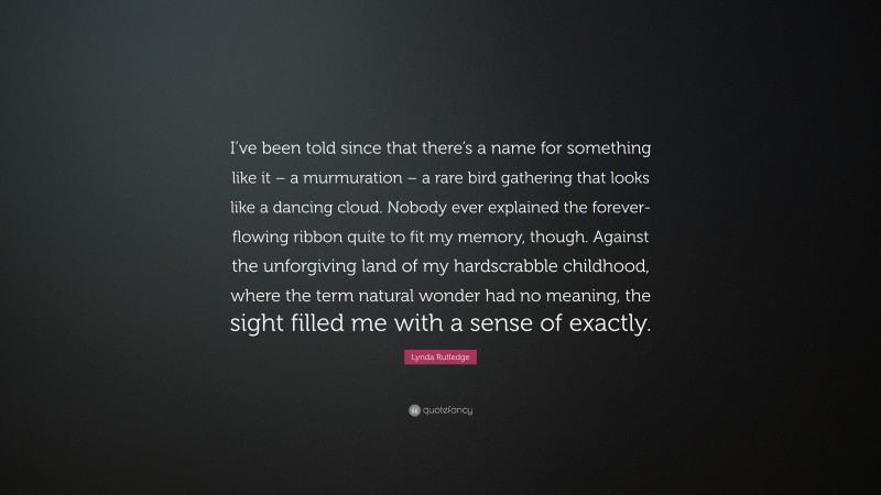 Lynda Rutledge Quote: “I’ve been told since that there’s a name for something like it – a murmuration – a rare bird gathering that looks like a dancing cloud. Nobody ever explained the forever-flowing ribbon quite to fit my memory, though. Against the unforgiving land of my hardscrabble childhood, where the term natural wonder had no meaning, the sight filled me with a sense of exactly.”