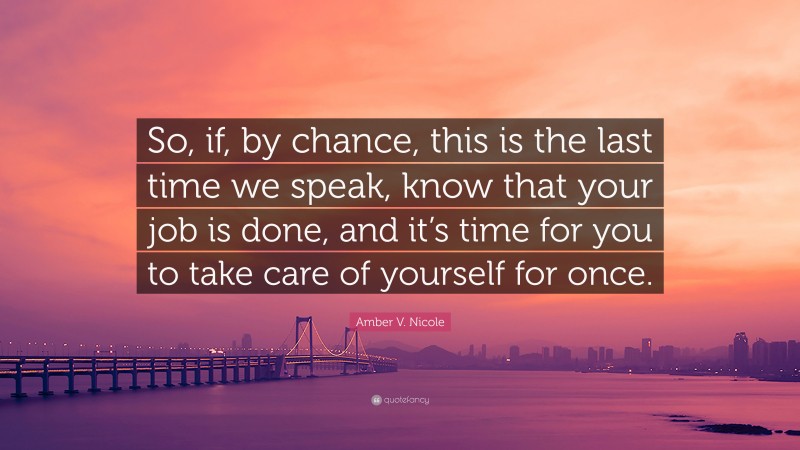 Amber V. Nicole Quote: “So, if, by chance, this is the last time we speak, know that your job is done, and it’s time for you to take care of yourself for once.”