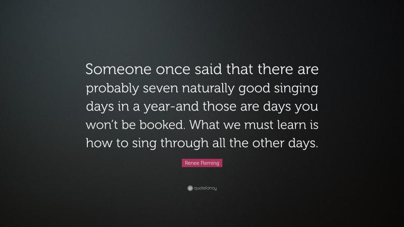 Renee Fleming Quote: “Someone once said that there are probably seven naturally good singing days in a year-and those are days you won’t be booked. What we must learn is how to sing through all the other days.”