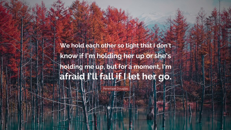 Penelope Douglas Quote: “We hold each other so tight that I don’t know if I’m holding her up or she’s holding me up, but for a moment, I’m afraid I’ll fall if I let her go.”