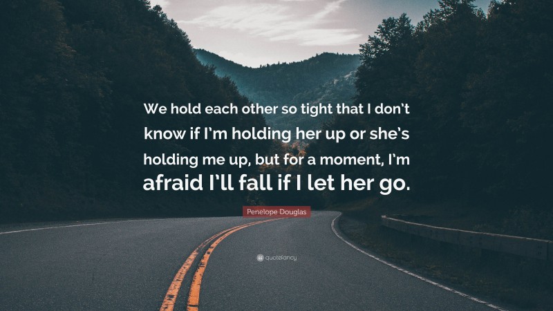 Penelope Douglas Quote: “We hold each other so tight that I don’t know if I’m holding her up or she’s holding me up, but for a moment, I’m afraid I’ll fall if I let her go.”