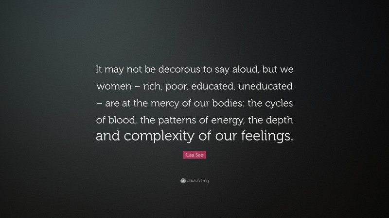 Lisa See Quote: “It may not be decorous to say aloud, but we women – rich, poor, educated, uneducated – are at the mercy of our bodies: the cycles of blood, the patterns of energy, the depth and complexity of our feelings.”