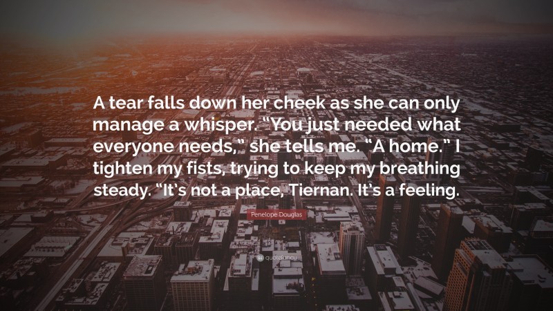 Penelope Douglas Quote: “A tear falls down her cheek as she can only manage a whisper. “You just needed what everyone needs,” she tells me. “A home.” I tighten my fists, trying to keep my breathing steady. “It’s not a place, Tiernan. It’s a feeling.”