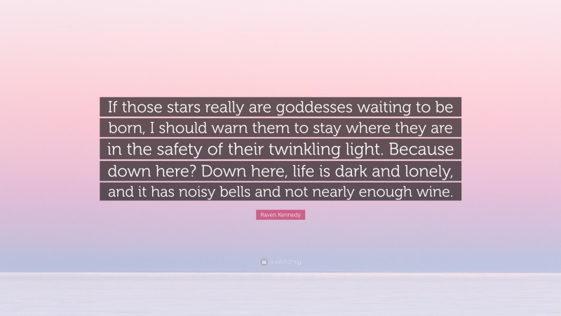 Raven Kennedy Quote: “If those stars really are goddesses waiting to be born, I should warn them to stay where they are in the safety of their twinkling light. Because down here? Down here, life is dark and lonely, and it has noisy bells and not nearly enough wine.”