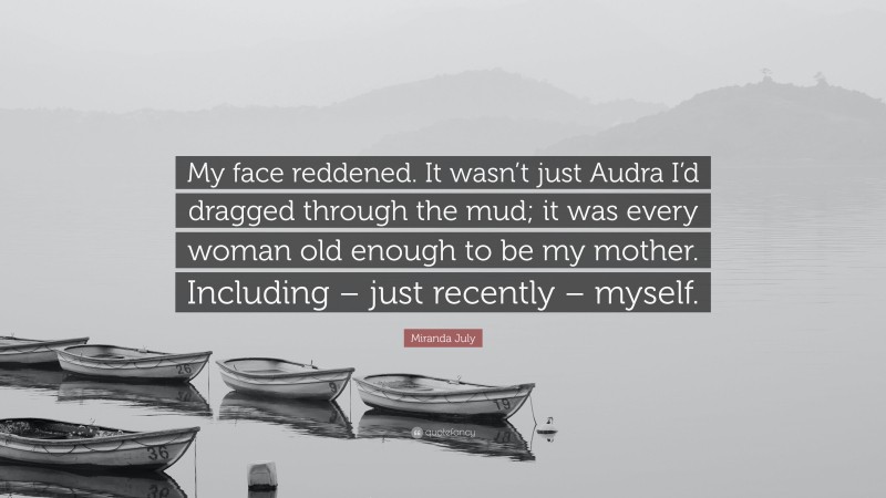 Miranda July Quote: “My face reddened. It wasn’t just Audra I’d dragged through the mud; it was every woman old enough to be my mother. Including – just recently – myself.”