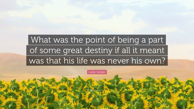Leslie Vedder Quote: “What was the point of being a part of some great destiny if all it meant was that his life was never his own?”