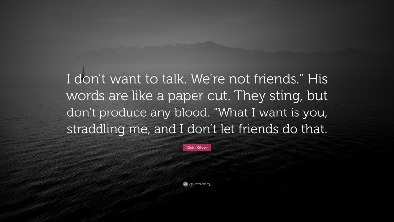 Elsie Silver Quote: “I don’t want to talk. We’re not friends.” His words are like a paper cut. They sting, but don’t produce any blood. “What I want is you, straddling me, and I don’t let friends do that.”