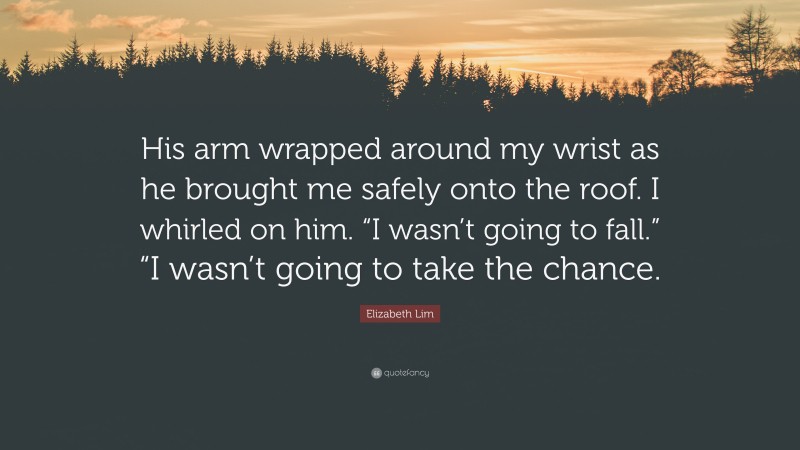 Elizabeth Lim Quote: “His arm wrapped around my wrist as he brought me safely onto the roof. I whirled on him. “I wasn’t going to fall.” “I wasn’t going to take the chance.”
