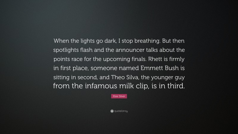 Elsie Silver Quote: “When the lights go dark, I stop breathing. But then spotlights flash and the announcer talks about the points race for the upcoming finals. Rhett is firmly in first place, someone named Emmett Bush is sitting in second, and Theo Silva, the younger guy from the infamous milk clip, is in third.”