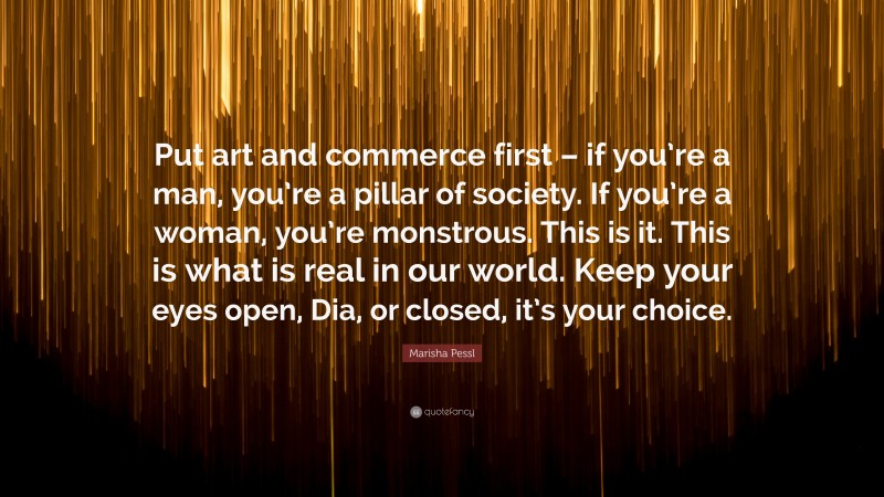 Marisha Pessl Quote: “Put art and commerce first – if you’re a man, you’re a pillar of society. If you’re a woman, you’re monstrous. This is it. This is what is real in our world. Keep your eyes open, Dia, or closed, it’s your choice.”