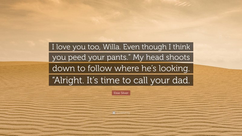 Elsie Silver Quote: “I love you too, Willa. Even though I think you peed your pants.” My head shoots down to follow where he’s looking. “Alright. It’s time to call your dad.”