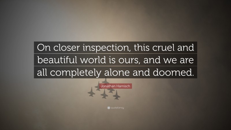 Jonathan Harnisch Quote: “On closer inspection, this cruel and beautiful world is ours, and we are all completely alone and doomed.”