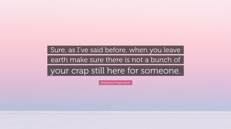 Margareta Magnusson Quote: “Sure, as I’ve said before, when you leave earth make sure there is not a bunch of your crap still here for someone.”