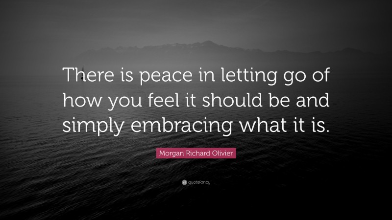 Morgan Richard Olivier Quote: “There is peace in letting go of how you feel it should be and simply embracing what it is.”