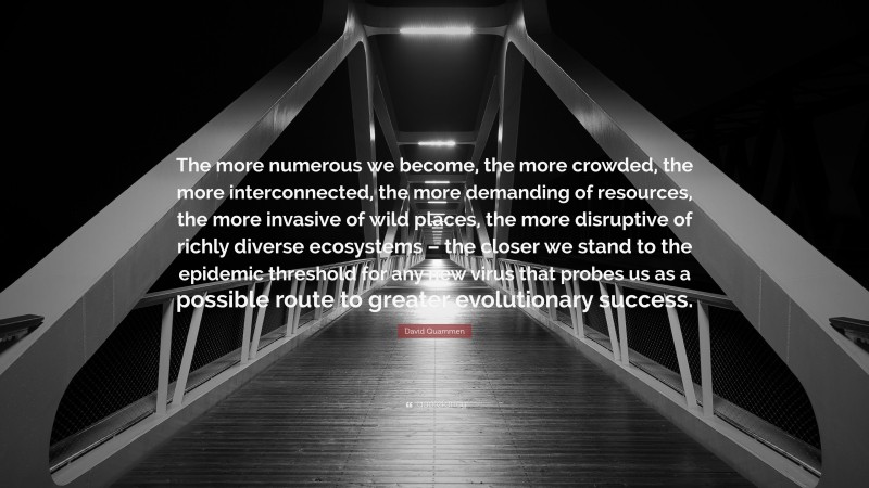 David Quammen Quote: “The more numerous we become, the more crowded, the more interconnected, the more demanding of resources, the more invasive of wild places, the more disruptive of richly diverse ecosystems – the closer we stand to the epidemic threshold for any new virus that probes us as a possible route to greater evolutionary success.”