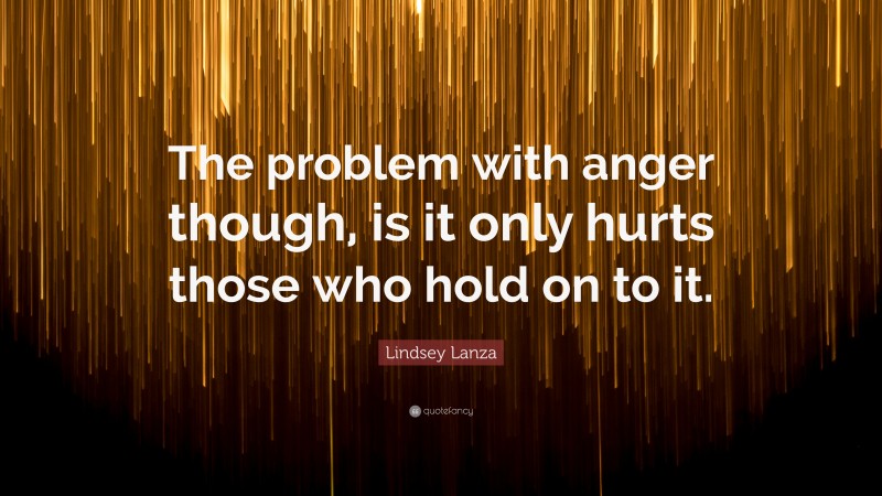 Lindsey Lanza Quote: “The problem with anger though, is it only hurts those who hold on to it.”