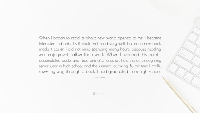 Huey P. Newton Quote: “When I began to read, a whole new world opened to me. I became interested in books. I still could not read very well, but each new book made it easier. I did not mind spending many hours, because reading was enjoyment, rather than work. When I reached this point, I accumulated books and read one after another. I did this all through my senior year in high school and the summer following. By the time I really knew my way through a book, I had graduated from high school.”