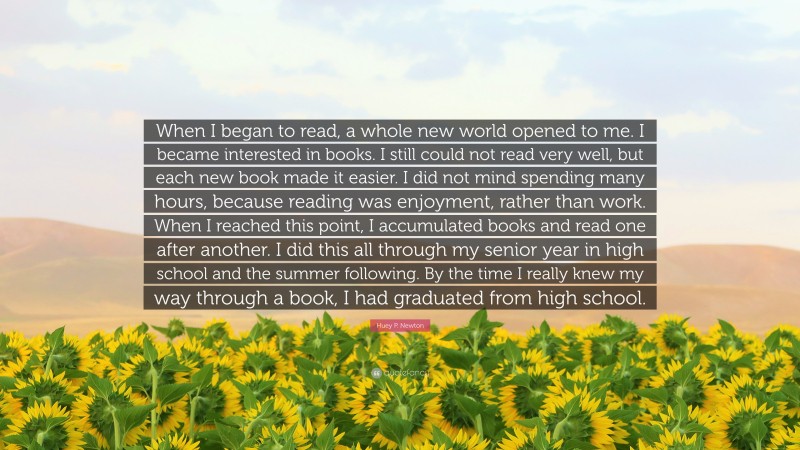 Huey P. Newton Quote: “When I began to read, a whole new world opened to me. I became interested in books. I still could not read very well, but each new book made it easier. I did not mind spending many hours, because reading was enjoyment, rather than work. When I reached this point, I accumulated books and read one after another. I did this all through my senior year in high school and the summer following. By the time I really knew my way through a book, I had graduated from high school.”