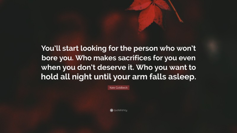 Kate Goldbeck Quote: “You’ll start looking for the person who won’t bore you. Who makes sacrifices for you even when you don’t deserve it. Who you want to hold all night until your arm falls asleep.”