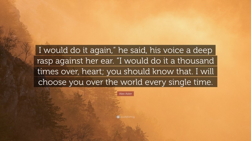 Alex Aster Quote: “I would do it again,” he said, his voice a deep rasp against her ear. “I would do it a thousand times over, heart; you should know that. I will choose you over the world every single time.”