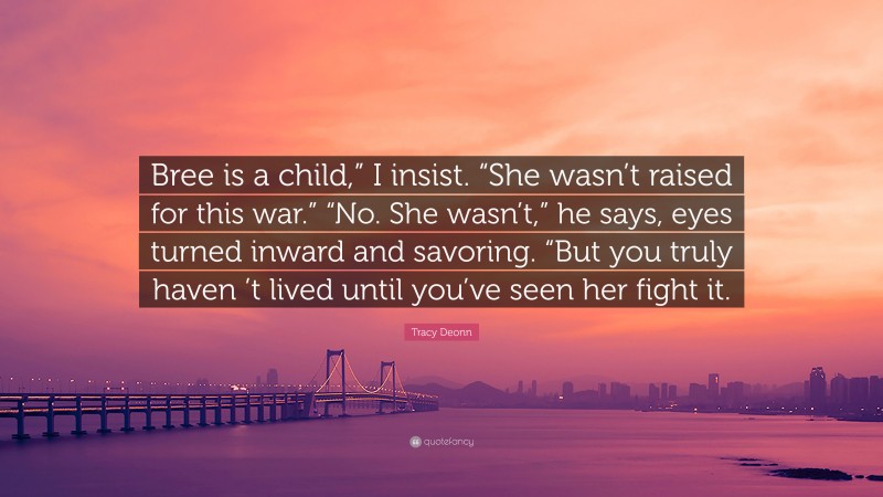 Tracy Deonn Quote: “Bree is a child,” I insist. “She wasn’t raised for this war.” “No. She wasn’t,” he says, eyes turned inward and savoring. “But you truly haven ’t lived until you’ve seen her fight it.”