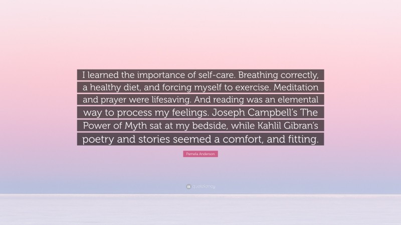 Pamela Anderson Quote: “I learned the importance of self-care. Breathing correctly, a healthy diet, and forcing myself to exercise. Meditation and prayer were lifesaving. And reading was an elemental way to process my feelings. Joseph Campbell’s The Power of Myth sat at my bedside, while Kahlil Gibran’s poetry and stories seemed a comfort, and fitting.”
