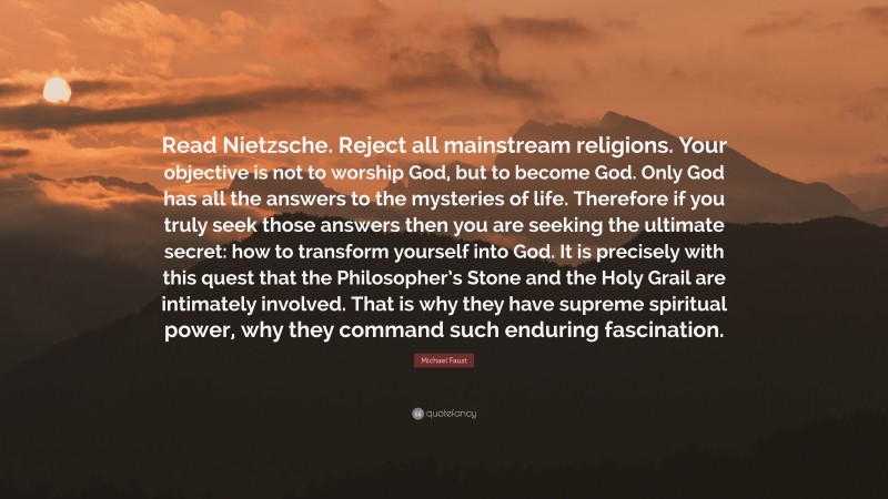 Michael Faust Quote: “Read Nietzsche. Reject all mainstream religions. Your objective is not to worship God, but to become God. Only God has all the answers to the mysteries of life. Therefore if you truly seek those answers then you are seeking the ultimate secret: how to transform yourself into God. It is precisely with this quest that the Philosopher’s Stone and the Holy Grail are intimately involved. That is why they have supreme spiritual power, why they command such enduring fascination.”
