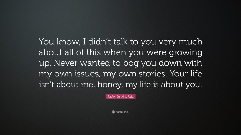 Taylor Jenkins Reid Quote: “You know, I didn’t talk to you very much about all of this when you were growing up. Never wanted to bog you down with my own issues, my own stories. Your life isn’t about me, honey, my life is about you.”
