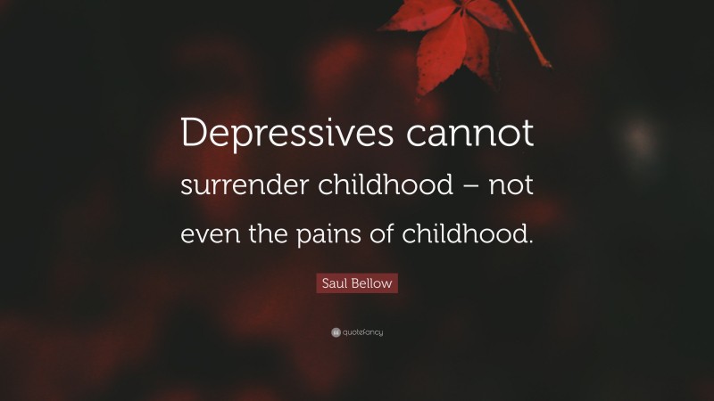 Saul Bellow Quote: “Depressives cannot surrender childhood – not even the pains of childhood.”