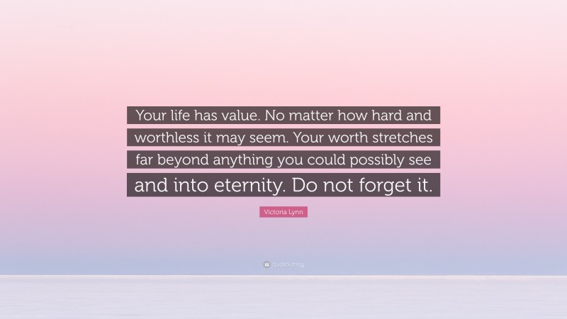 Victoria Lynn Quote: “Your life has value. No matter how hard and worthless it may seem. Your worth stretches far beyond anything you could possibly see and into eternity. Do not forget it.”
