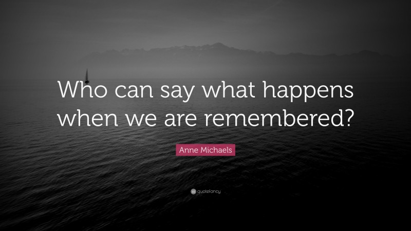 Anne Michaels Quote: “Who can say what happens when we are remembered?”