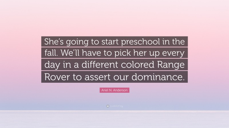 Ariel N. Anderson Quote: “She’s going to start preschool in the fall. We’ll have to pick her up every day in a different colored Range Rover to assert our dominance.”