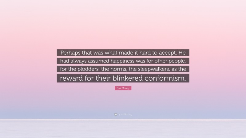 Paul     Murray Quotes: “Perhaps that was what made it hard to accept. He had always assumed happiness was for other people, for the plodders, the norms, the sleepwalkers, as the reward for their blinkered conformism.” — Paul Murray