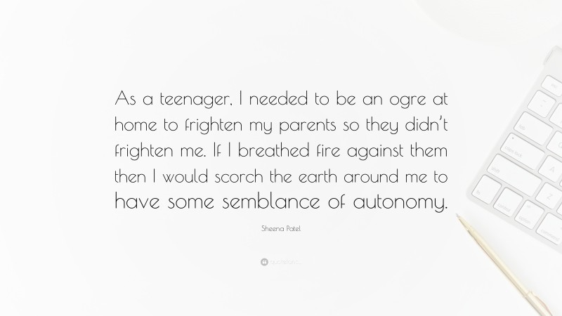 Sheena Patel Quote: “As a teenager, I needed to be an ogre at home to frighten my parents so they didn’t frighten me. If I breathed fire against them then I would scorch the earth around me to have some semblance of autonomy.”