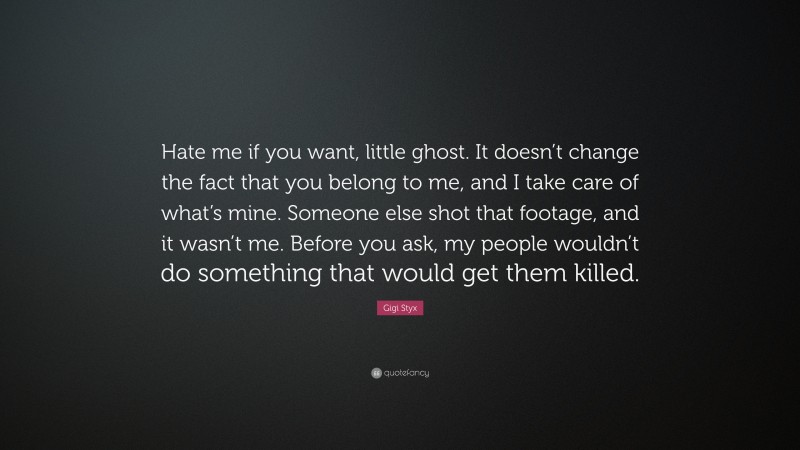 Gigi Styx Quote: “Hate me if you want, little ghost. It doesn’t change the fact that you belong to me, and I take care of what’s mine. Someone else shot that footage, and it wasn’t me. Before you ask, my people wouldn’t do something that would get them killed.”