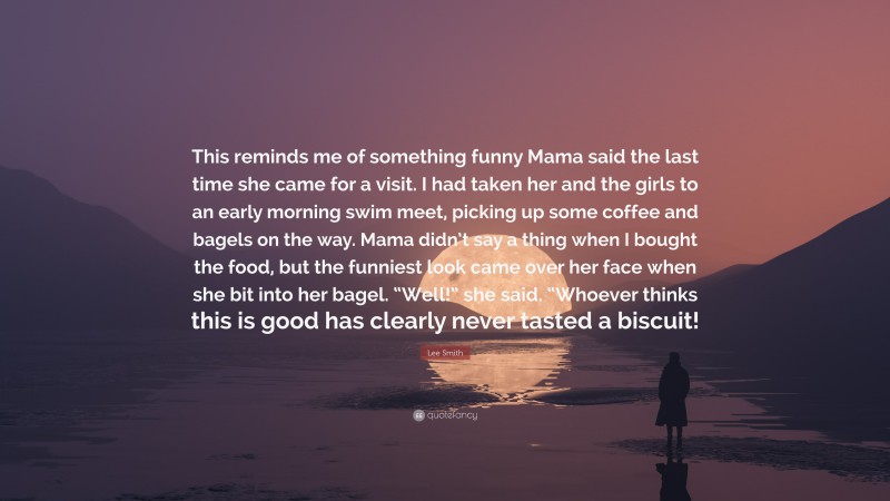 Lee Smith Quote: “This reminds me of something funny Mama said the last time she came for a visit. I had taken her and the girls to an early morning swim meet, picking up some coffee and bagels on the way. Mama didn’t say a thing when I bought the food, but the funniest look came over her face when she bit into her bagel. “Well!” she said. “Whoever thinks this is good has clearly never tasted a biscuit!”