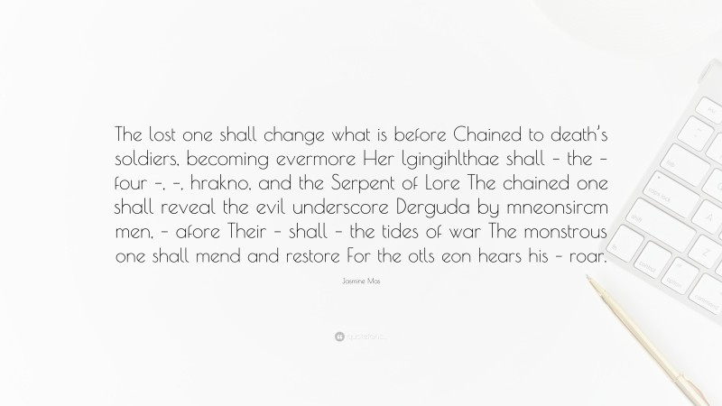 Jasmine Mas Quote: “The lost one shall change what is before Chained to death’s soldiers, becoming evermore Her lgingihlthae shall – the – four –, –, hrakno, and the Serpent of Lore The chained one shall reveal the evil underscore Derguda by mneonsircm men, – afore Their – shall – the tides of war The monstrous one shall mend and restore For the otls eon hears his – roar.”