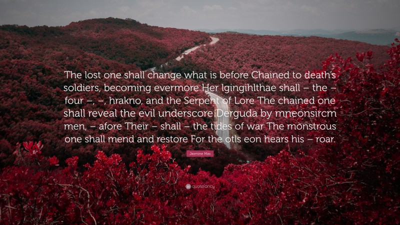 Jasmine Mas Quote: “The lost one shall change what is before Chained to death’s soldiers, becoming evermore Her lgingihlthae shall – the – four –, –, hrakno, and the Serpent of Lore The chained one shall reveal the evil underscore Derguda by mneonsircm men, – afore Their – shall – the tides of war The monstrous one shall mend and restore For the otls eon hears his – roar.”