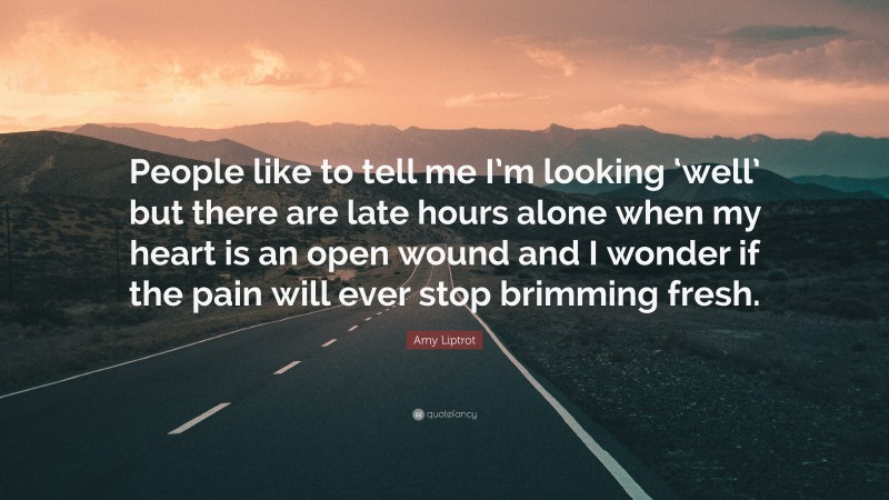 Amy Liptrot Quote: “People like to tell me I’m looking ‘well’ but there are late hours alone when my heart is an open wound and I wonder if the pain will ever stop brimming fresh.”