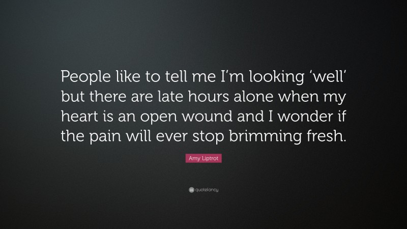 Amy Liptrot Quote: “People like to tell me I’m looking ‘well’ but there are late hours alone when my heart is an open wound and I wonder if the pain will ever stop brimming fresh.”