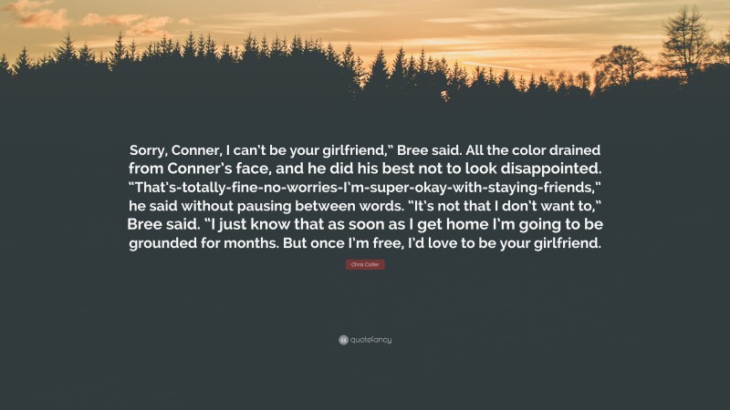 Chris Colfer Quote: “Sorry, Conner, I can’t be your girlfriend,” Bree said. All the color drained from Conner’s face, and he did his best not to look disappointed. “That’s-totally-fine-no-worries-I’m-super-okay-with-staying-friends,” he said without pausing between words. “It’s not that I don’t want to,” Bree said. “I just know that as soon as I get home I’m going to be grounded for months. But once I’m free, I’d love to be your girlfriend.”