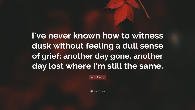 Ann Liang Quote: “I’ve never known how to witness dusk without feeling a dull sense of grief: another day gone, another day lost where I’m still the same.”