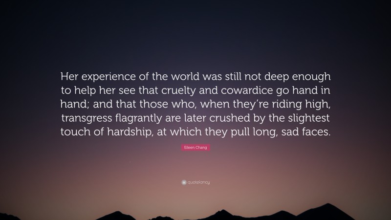 Eileen Chang Quote: “Her experience of the world was still not deep enough to help her see that cruelty and cowardice go hand in hand; and that those who, when they’re riding high, transgress flagrantly are later crushed by the slightest touch of hardship, at which they pull long, sad faces.”