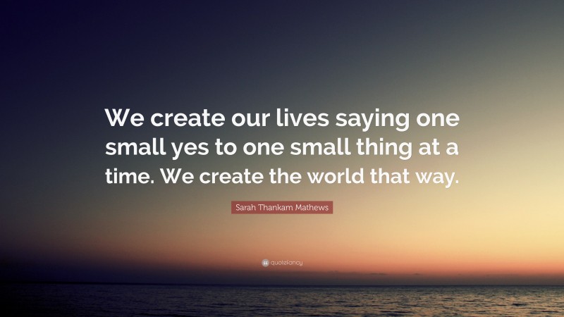 Sarah Thankam Mathews Quote: “We create our lives saying one small yes to one small thing at a time. We create the world that way.”