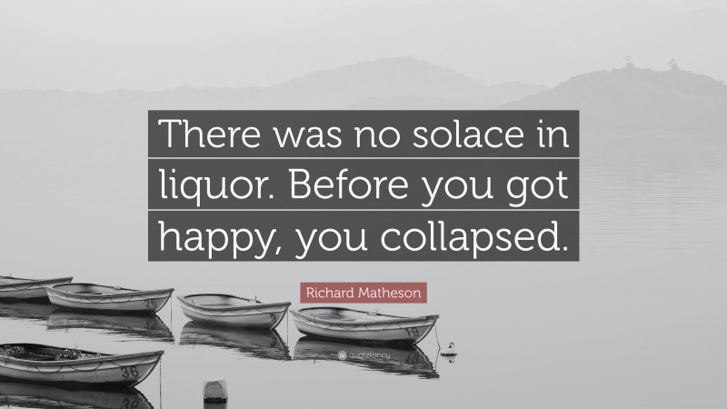 Richard Matheson Quote: “There was no solace in liquor. Before you got happy, you collapsed.”