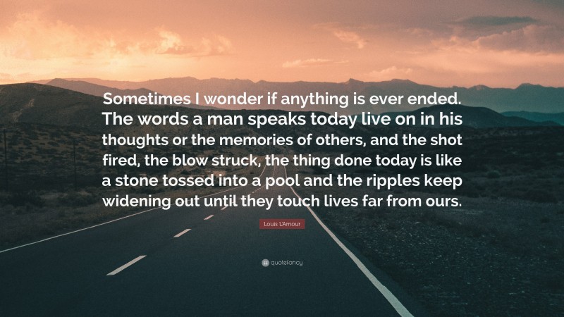 Louis L'Amour Quote: “Sometimes I wonder if anything is ever ended. The words a man speaks today live on in his thoughts or the memories of others, and the shot fired, the blow struck, the thing done today is like a stone tossed into a pool and the ripples keep widening out until they touch lives far from ours.”