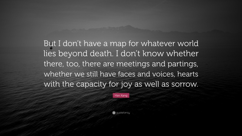 Han Kang Quote: “But I don’t have a map for whatever world lies beyond death. I don’t know whether there, too, there are meetings and partings, whether we still have faces and voices, hearts with the capacity for joy as well as sorrow.”